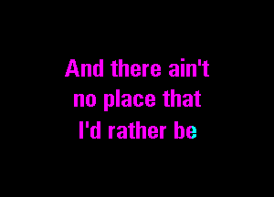 And there ain't

no place that
I'd rather be