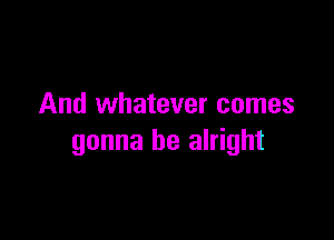 And whatever comes

gonna be alright