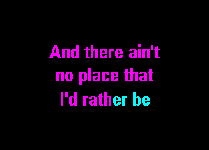 And there ain't

no place that
I'd rather be