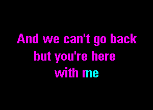 And we can't go back

but you're here
with me