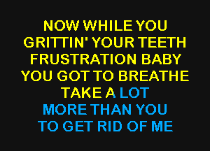 NOW WHILE YOU
GRITI'IN'YOURTEETH
FRUSTRATION BABY
YOU GOT TO BREATHE
TAKEA LOT
MORETHAN YOU
TO GET RID OF ME
