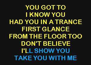 YOU GOT TO
I KNOW YOU
HAD YOU IN ATRANCE
FIRSTGLANCE
FROM THE FLOOR T00
DON'T BELIEVE
I'LL SHOW YOU
TAKEYOU WITH ME