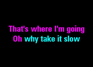 That's where I'm going

0h why take it slow