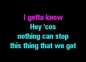 I gotta know
Hey 'cos

nothing can stop
this thing that we got