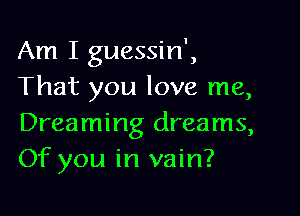 Am I guessin',
That you love me,

Dreaming dreams,
Of you in vain?