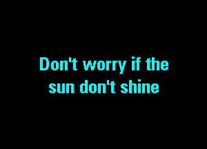 Don't worry if the

sun don't shine