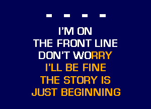I'M ON
THE FRONT LINE
DON'T WORRY
I'LL BE FINE

THE STORY IS

JUST BEGINNING l
