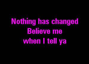 Nothing has changed
Believe me

when I tell ya