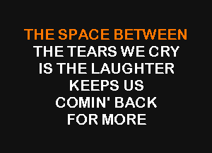 THE SPACE BETWEEN
THETEARS WE CRY
IS THE LAUGHTER
KEEPS US
COMIN' BACK
FOR MORE