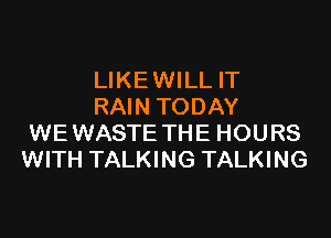LIKEWILL IT
RAIN TODAY

WEWASTE THE HOURS
WITH TALKING TALKING