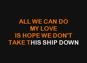 ALL WE CAN DO
MY LOVE

IS HOPE WE DON'T
TAKETHIS SHIP DOWN