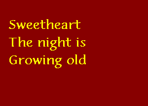 Sweetheart
The night is

Growing old