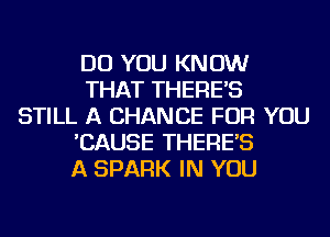 DO YOU KNOW
THAT THERE'S
STILL A CHANCE FOR YOU
'CAUSE THERE'S
A SPARK IN YOU