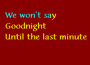 We won't say
Goodnight

Until the last minute