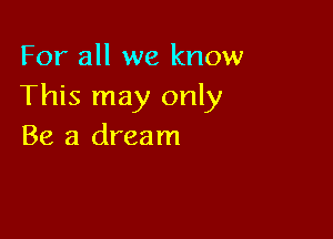 For all we know
This may only

Be a dream