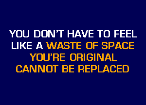 YOU DON'T HAVE TO FEEL
LIKE A WASTE OF SPACE
YOU'RE ORIGINAL
CANNOT BE REPLACED