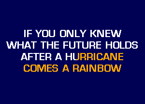 IF YOU ONLY KNEW
WHAT THE FUTURE HOLDS
AFTER A HURRICANE
COMES A RAINBOW