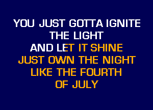 YOU JUST GO'ITA IGNITE
THE LIGHT
AND LET IT SHINE
JUST OWN THE NIGHT
LIKE THE FOURTH
OF JULY