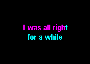 I was all right

for a while