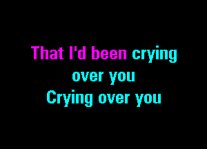 That I'd been crying

over you
Crying over you
