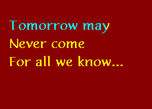 Tomorrow may
Never come

For all we know...