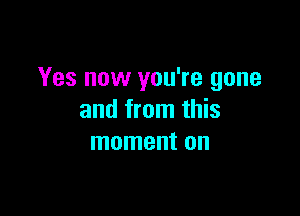 Yes now you're gone

and from this
moment on