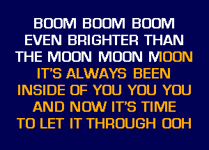 BOOM BOOM BOOM
EVEN BRIGHTER THAN
THE MOON MOON MOON
IT'S ALWAYS BEEN
INSIDE OF YOU YOU YOU
AND NOW IT'S TIME
TO LET IT THROUGH OOH