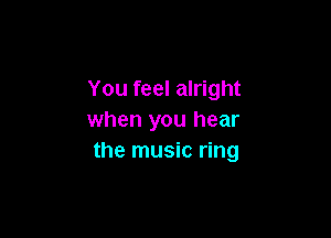 You feel alright

when you hear
the music ring