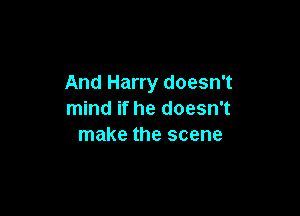 And Harry doesn't

mind if he doesn't
make the scene