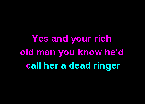 Yes and your rich

old man you know he'd
call her a dead ringer