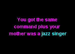 You got the same
command plus your

mother was a jazz singer