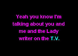 Yeah you know I'm
talking about you and

me and the Lady
writer on the T.V.