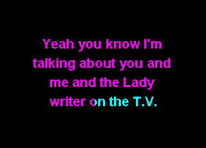 Yeah you know I'm
talking about you and

me and the Lady
writer on the T.V.