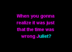 When you gonna
realize it was just

that the time was
wrong Juliet?