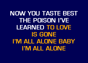 NOW YOU TASTE BEST
THE POISON I'VE
LEARNED TO LOVE
IS GONE
I'M ALL ALONE BABY
I'M ALL ALONE