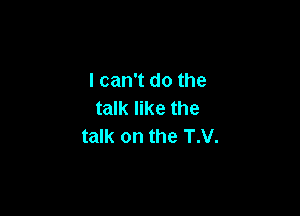 lcan't do the

talk like the
talk on the T.V.
