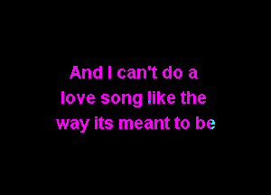 And I can't do a

love song like the
way its meant to be