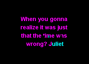 When you gonna
realize it was just

that the time was
wrong? Juliet