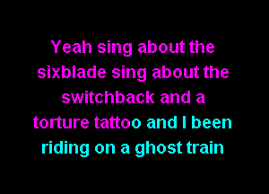 Yeah sing about the
sixblade sing about the
switchback and a
torture tattoo and I been
riding on a ghost train