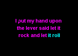 I put my hand upon

the lever said let it
rock and let it roll