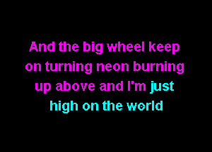 And the big wheel keep
on turning neon burning

up above and I'm just
high on the world
