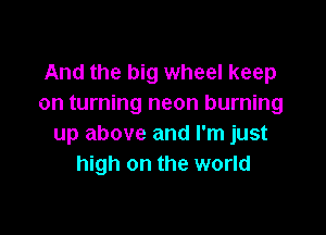 And the big wheel keep
on turning neon burning

up above and I'm just
high on the world