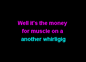 Well it's the money

for muscle on a
another Whirligig