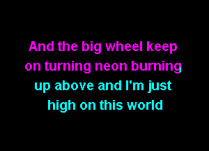And the big wheel keep
on turning neon burning

up above and I'm just
high on this world