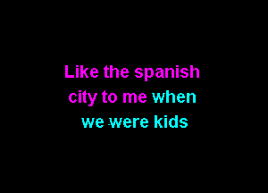 Like the spanish

city to me when
we were kids