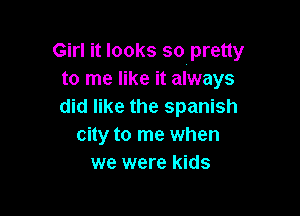 Girl it looks so pretty
to me like it always
did like the Spanish

city to me when
we were kids