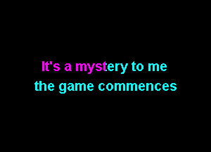 It's a mystery to me

the game commences