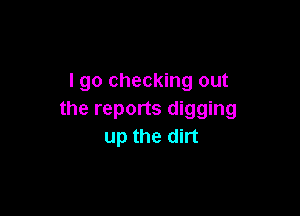 I go checking out

the reports digging
up the dirt