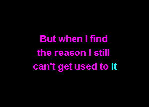 But when I find
the reason I still

can't get used to it