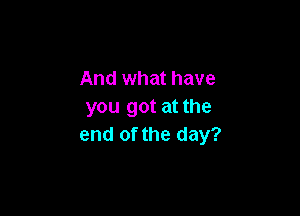And what have
you got at the

end of the day?